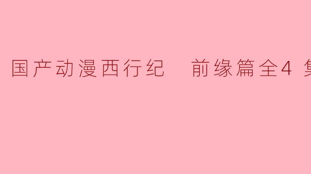 国产动漫《西行纪 前缘篇》全4集高清版何时上映？